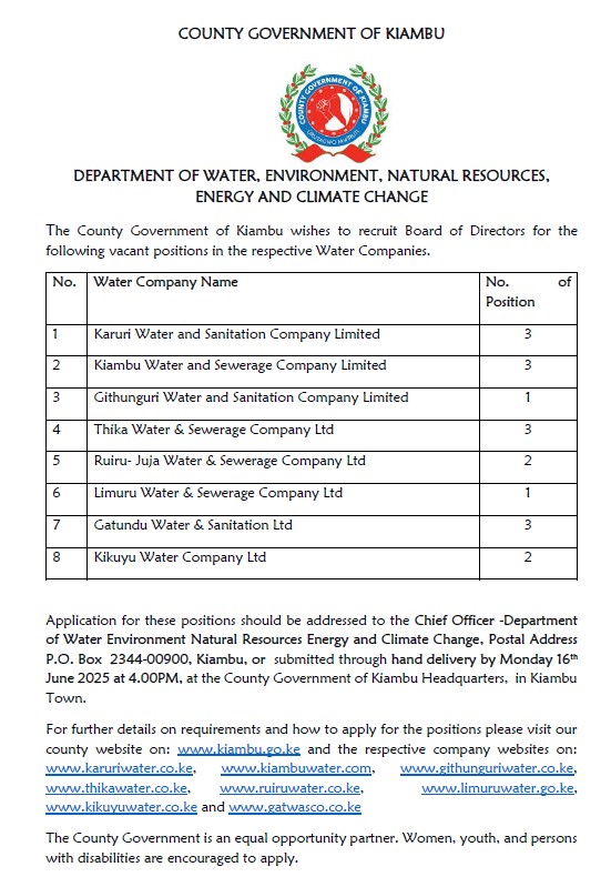 DEPARTMENT OF WATER, ENVIRONMENT, NATURAL RESOURCES, ENERGY AND CLIMATE CHANGE The County Government of Kiambu wishes to recruit Board of Directors for the following vacant positions in the respective Water Companies. Application for these positions should be addressed to the Chief Officer -Department of Water Environment Natural Resources Energy and Climate Change, Postal Address P.O. Box 2344-00900, Kiambu, or submitted through hand delivery by Monday 16th June 2025 at 4.00PM, at the County Government of Kiambu Headquarters, in Kiambu Town.